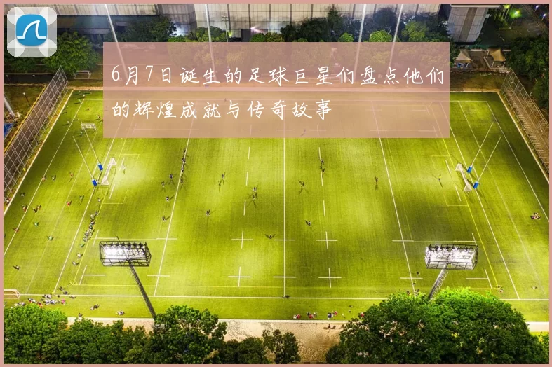 6月7日诞生的足球巨星们盘点他们的辉煌成就与传奇故事
