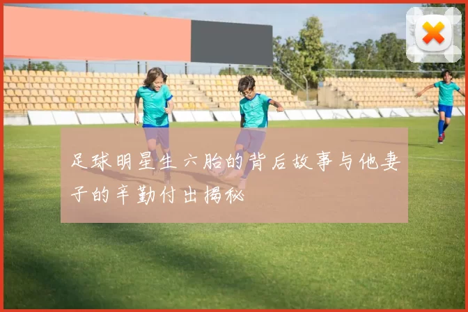足球明星生六胎的背后故事与他妻子的辛勤付出揭秘