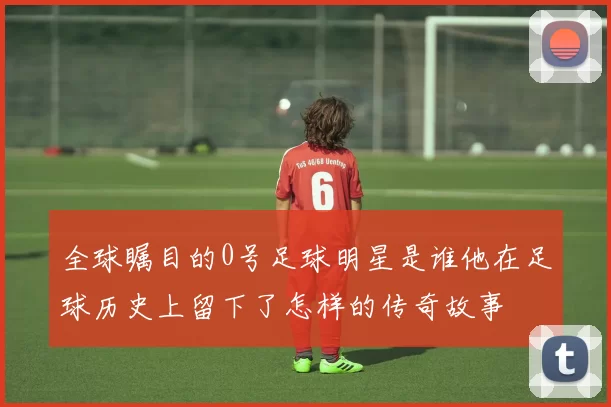 全球瞩目的0号足球明星是谁他在足球历史上留下了怎样的传奇故事