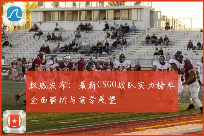 权威发布：最新CSGO战队实力榜单全面解析与前景展望