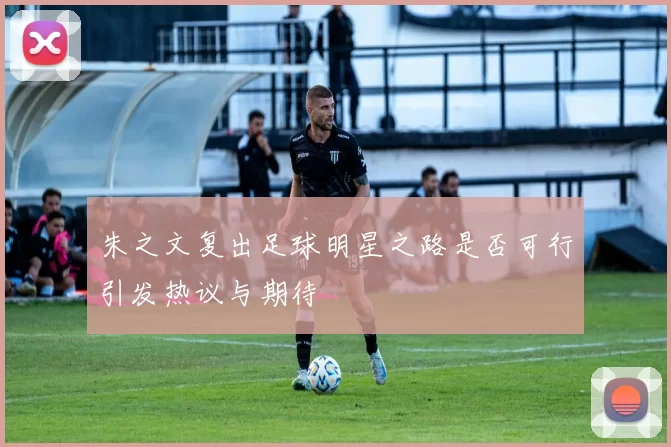 朱之文复出足球明星之路是否可行引发热议与期待