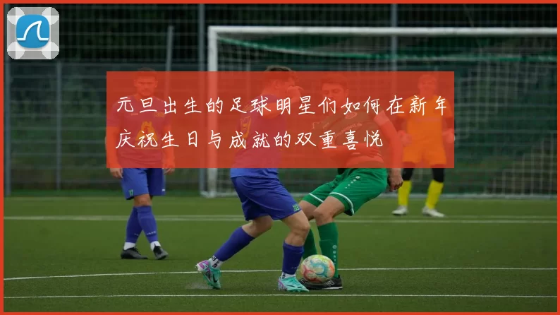 元旦出生的足球明星们如何在新年庆祝生日与成就的双重喜悦