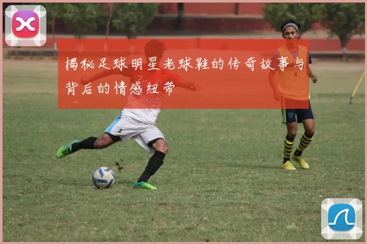 揭秘足球明星老球鞋的传奇故事与背后的情感纽带