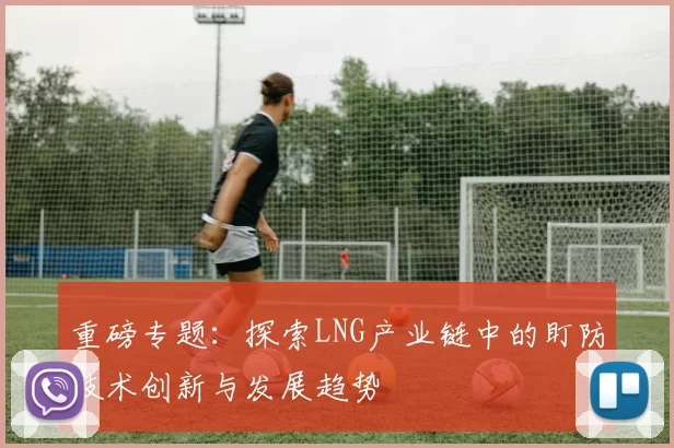 重磅专题：探索LNG产业链中的盯防技术创新与发展趋势