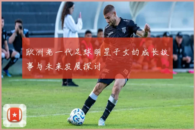 欧洲老一代足球明星子女的成长故事与未来发展探讨