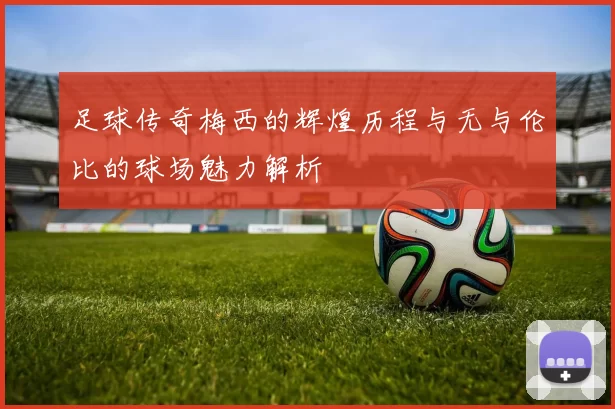 足球传奇梅西的辉煌历程与无与伦比的球场魅力解析