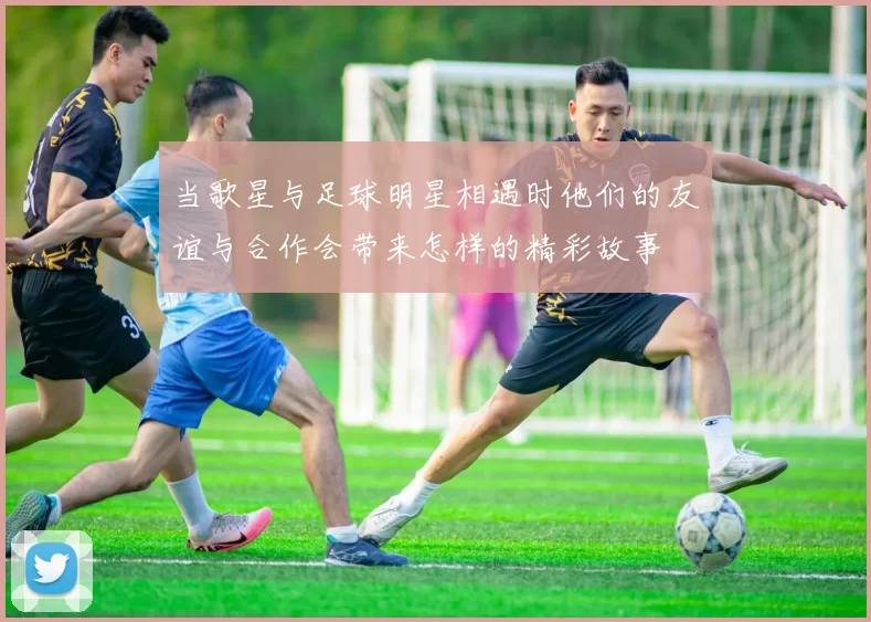 当歌星与足球明星相遇时他们的友谊与合作会带来怎样的精彩故事