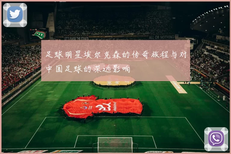 足球明星埃尔克森的传奇旅程与对中国足球的深远影响