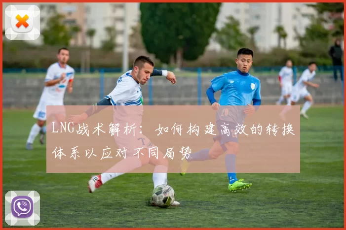 LNG战术解析：如何构建高效的转换体系以应对不同局势
