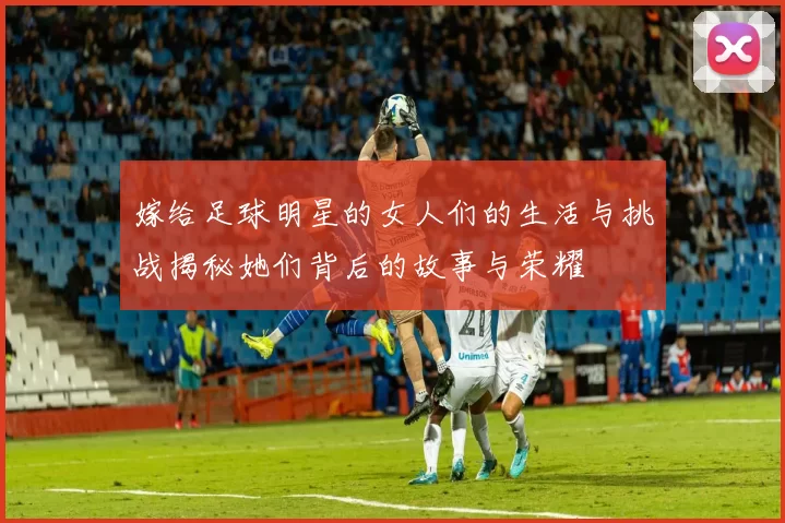 嫁给足球明星的女人们的生活与挑战揭秘她们背后的故事与荣耀