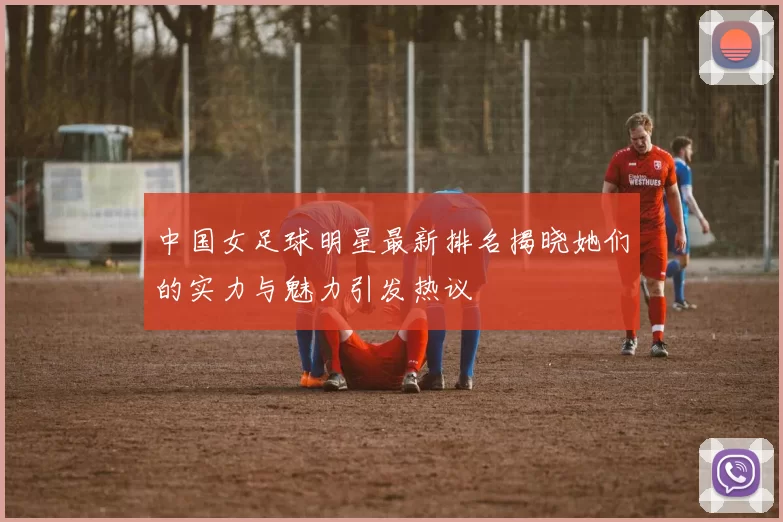 中国女足球明星最新排名揭晓她们的实力与魅力引发热议