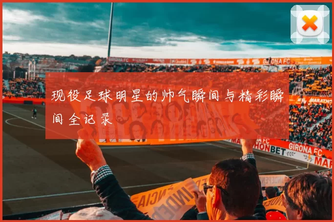 现役足球明星的帅气瞬间与精彩瞬间全记录