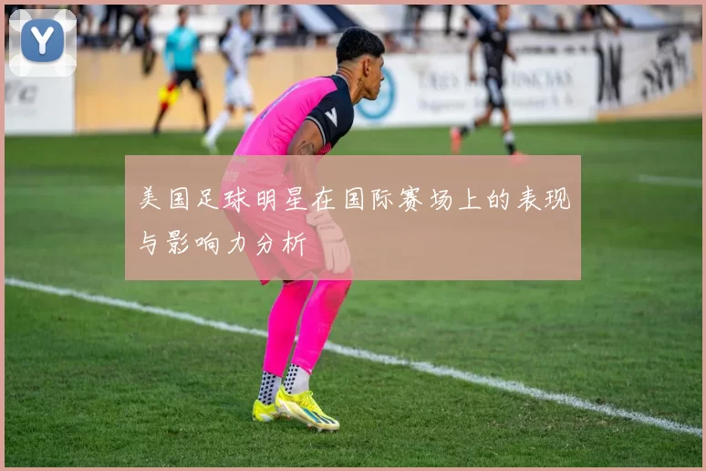 美国足球明星在国际赛场上的表现与影响力分析