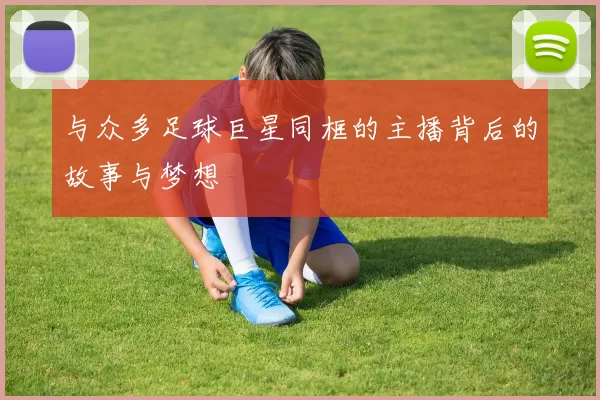 与众多足球巨星同框的主播背后的故事与梦想