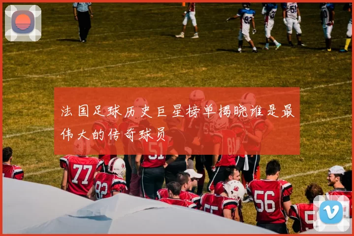 法国足球历史巨星榜单揭晓谁是最伟大的传奇球员