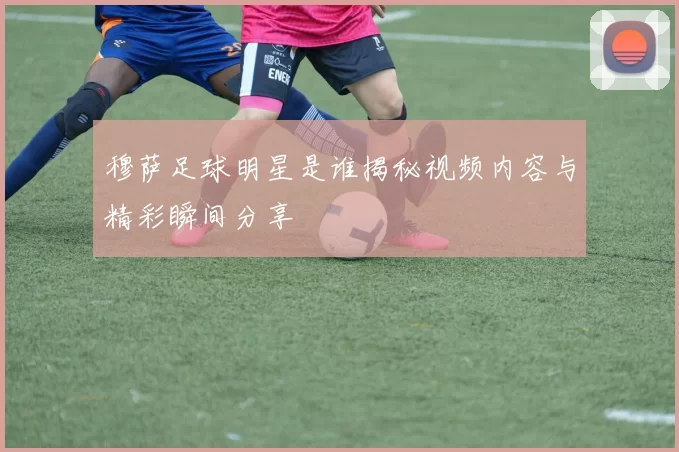 穆萨足球明星是谁揭秘视频内容与精彩瞬间分享