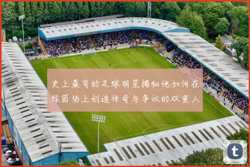 史上最弯的足球明星揭秘他如何在绿茵场上创造传奇与争议的双重人生