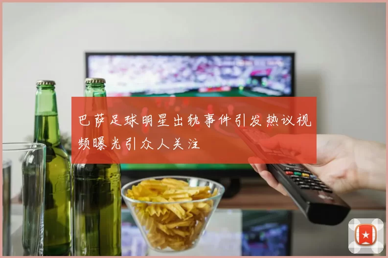巴萨足球明星出轨事件引发热议视频曝光引众人关注