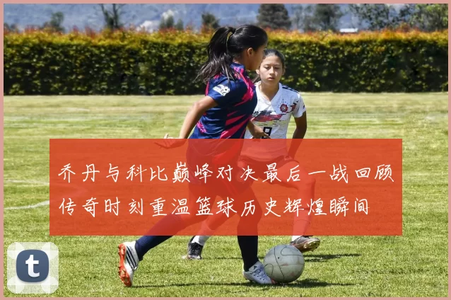 乔丹与科比巅峰对决最后一战回顾传奇时刻重温篮球历史辉煌瞬间