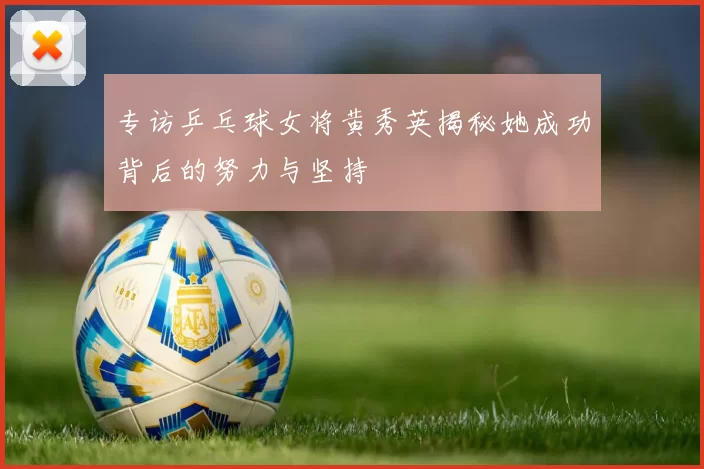 专访乒乓球女将黄秀英揭秘她成功背后的努力与坚持