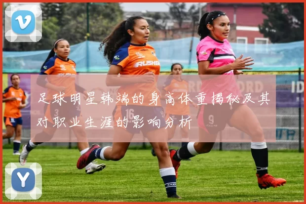 足球明星韩端的身高体重揭秘及其对职业生涯的影响分析