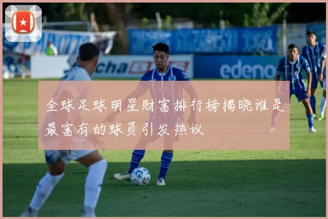 全球足球明星财富排行榜揭晓谁是最富有的球员引发热议