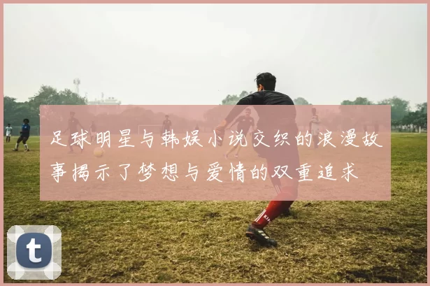 足球明星与韩娱小说交织的浪漫故事揭示了梦想与爱情的双重追求