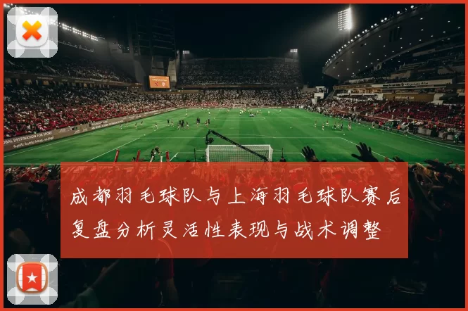 成都羽毛球队与上海羽毛球队赛后复盘分析灵活性表现与战术调整