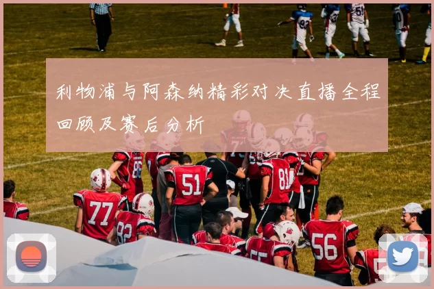 利物浦与阿森纳精彩对决直播全程回顾及赛后分析