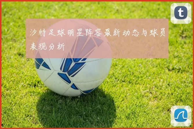 沙特足球明星阵容最新动态与球员表现分析