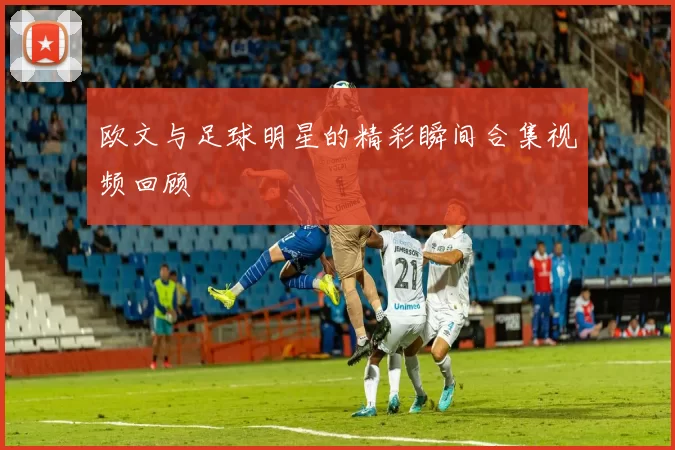 欧文与足球明星的精彩瞬间合集视频回顾