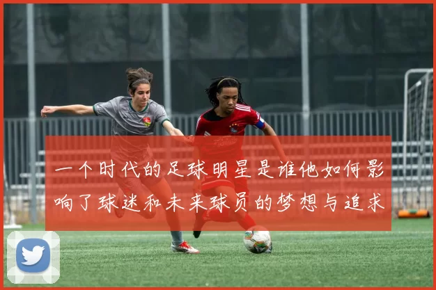 一个时代的足球明星是谁他如何影响了球迷和未来球员的梦想与追求