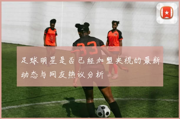 足球明星是否已经加盟央视的最新动态与网友热议分析