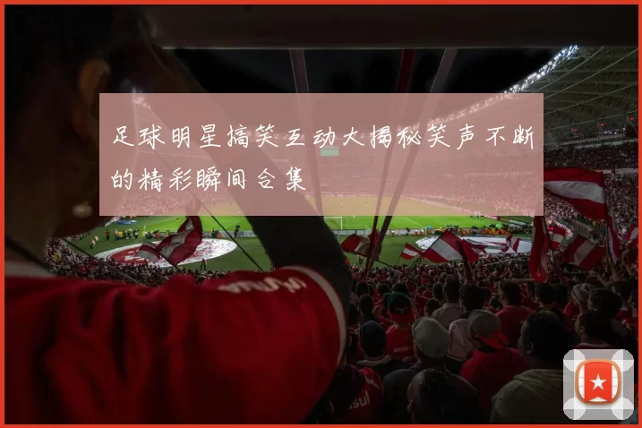足球明星搞笑互动大揭秘笑声不断的精彩瞬间合集