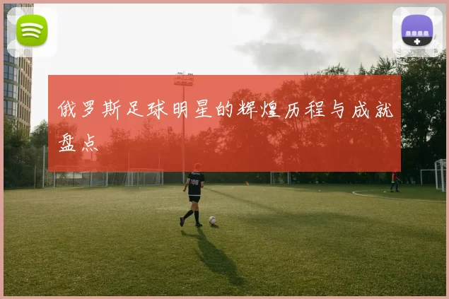 俄罗斯足球明星的辉煌历程与成就盘点