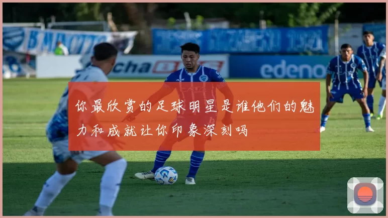 你最欣赏的足球明星是谁他们的魅力和成就让你印象深刻吗