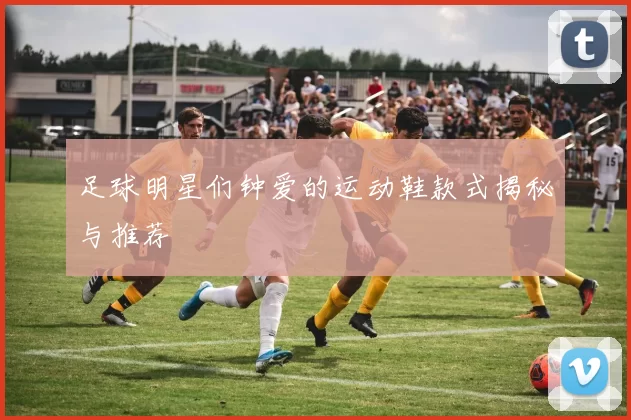 足球明星们钟爱的运动鞋款式揭秘与推荐