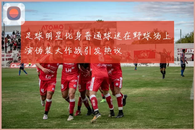 足球明星化身普通球迷在野球场上演伪装大作战引发热议
