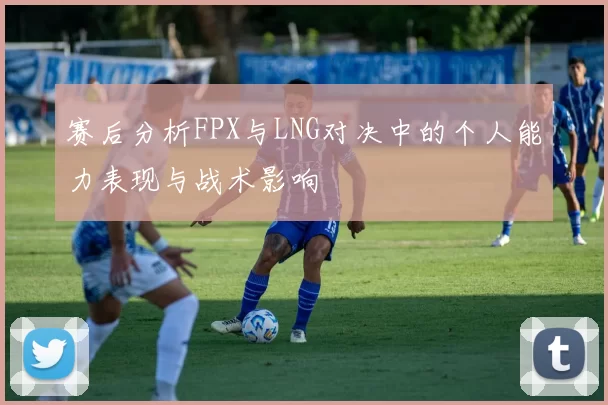 赛后分析FPX与LNG对决中的个人能力表现与战术影响
