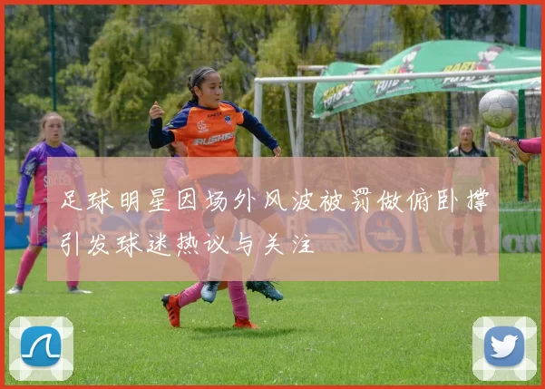 足球明星因场外风波被罚做俯卧撑引发球迷热议与关注