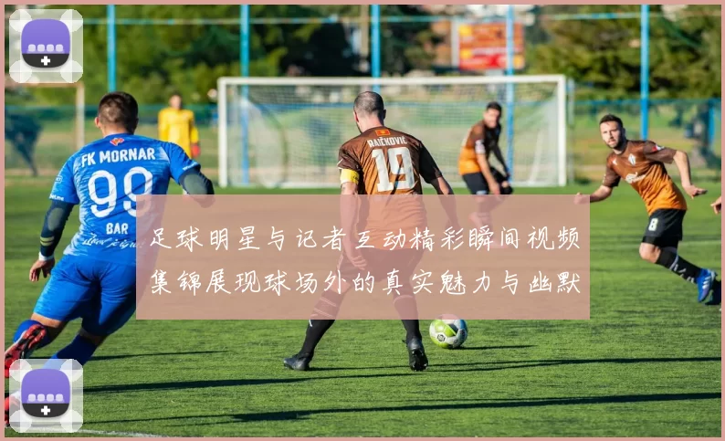 足球明星与记者互动精彩瞬间视频集锦展现球场外的真实魅力与幽默风采