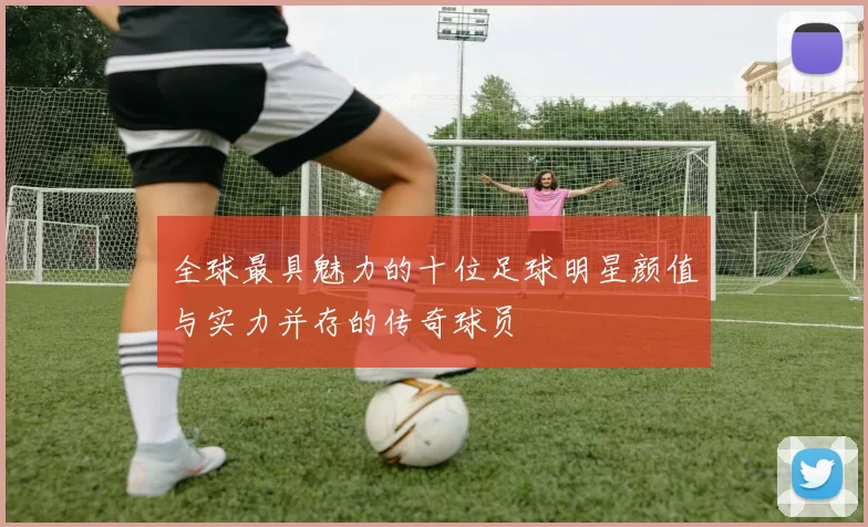 全球最具魅力的十位足球明星颜值与实力并存的传奇球员
