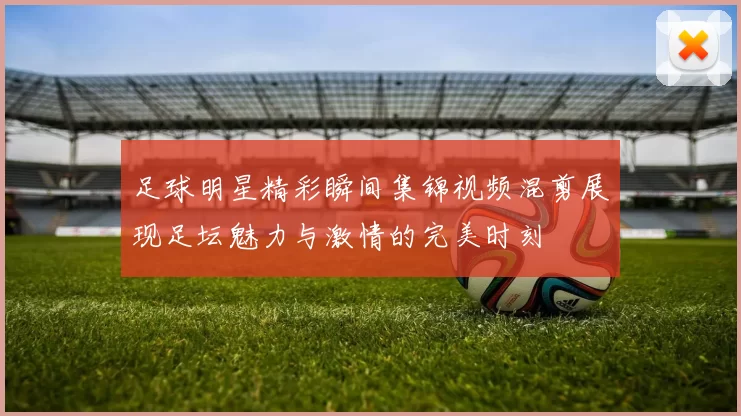 足球明星精彩瞬间集锦视频混剪展现足坛魅力与激情的完美时刻