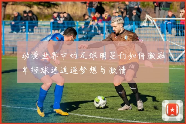 动漫世界中的足球明星们如何激励年轻球迷追逐梦想与激情