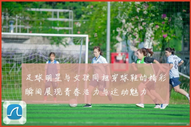 足球明星与女孩同框穿球鞋的精彩瞬间展现青春活力与运动魅力