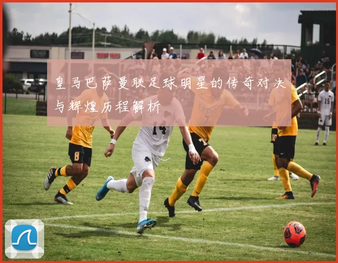 皇马巴萨曼联足球明星的传奇对决与辉煌历程解析