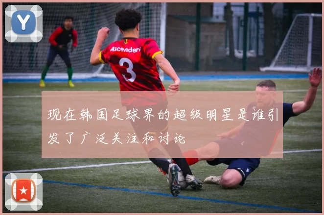 现在韩国足球界的超级明星是谁引发了广泛关注和讨论
