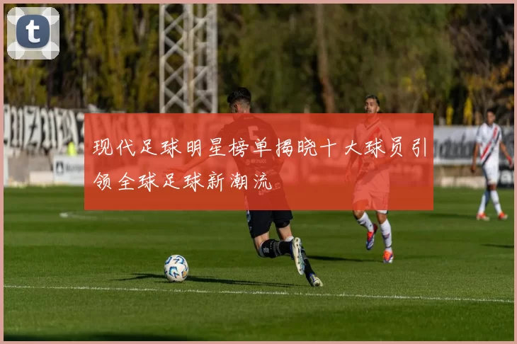 现代足球明星榜单揭晓十大球员引领全球足球新潮流