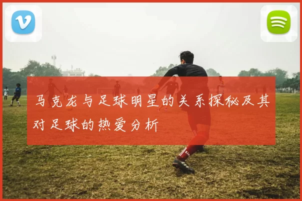 马克龙与足球明星的关系探秘及其对足球的热爱分析