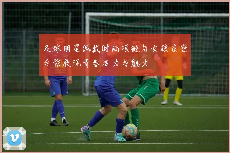 足球明星佩戴时尚项链与女孩亲密合影展现青春活力与魅力
